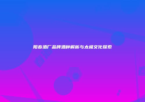 阳春酒厂品牌酒种解析与太极文化探索