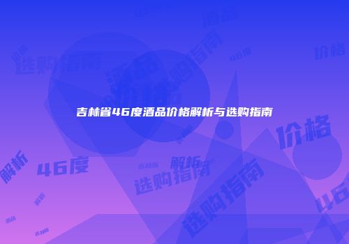吉林省46度酒品价格解析与选购指南