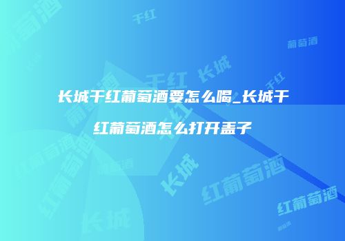 长城干红葡萄酒要怎么喝_长城干红葡萄酒怎么打开盖子