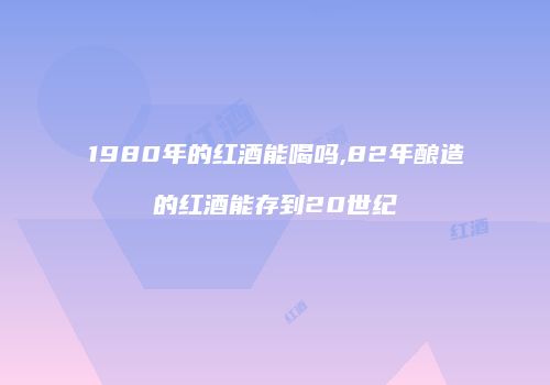 1980年的红酒能喝吗,82年酿造的红酒能存到20世纪