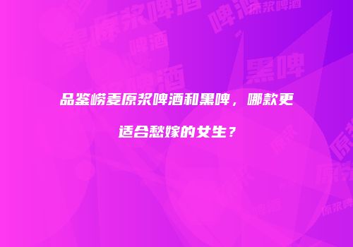 品鉴崂麦原浆啤酒和黑啤，哪款更适合愁嫁的女生？