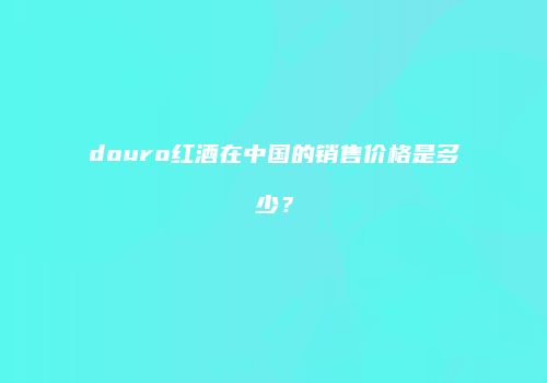 douro红酒在中国的销售价格是多少？