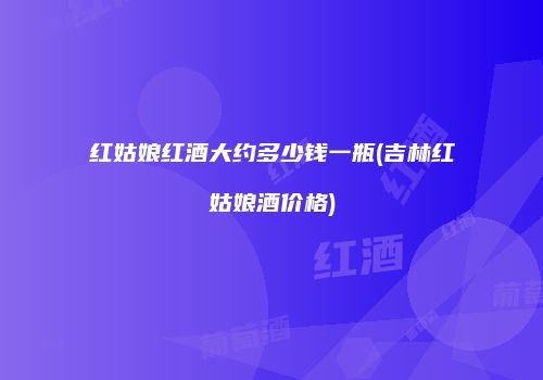 红姑娘红酒大约多少钱一瓶(吉林红姑娘酒价格)