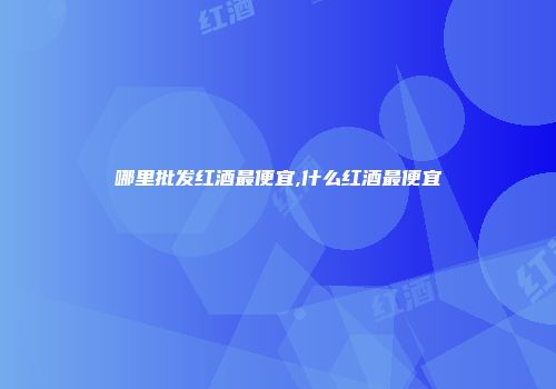 哪里批发红酒最便宜,什么红酒最便宜