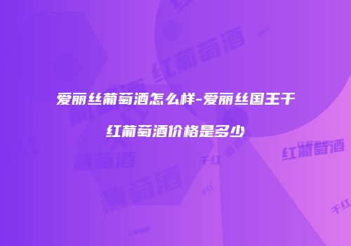 爱丽丝葡萄酒怎么样-爱丽丝国王干红葡萄酒价格是多少