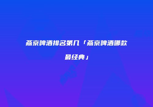燕京啤酒排名第几「燕京啤酒哪款最经典」