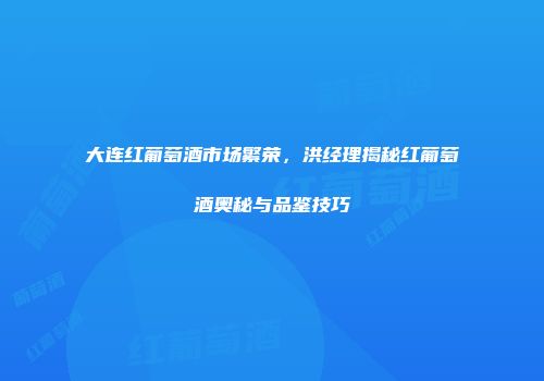 大连红葡萄酒市场繁荣，洪经理揭秘红葡萄酒奥秘与品鉴技巧