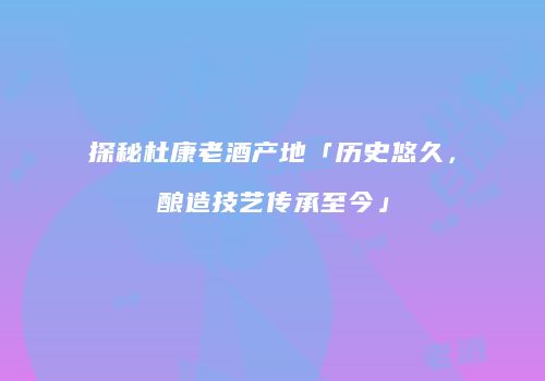 探秘杜康老酒产地「历史悠久，酿造技艺传承至今」