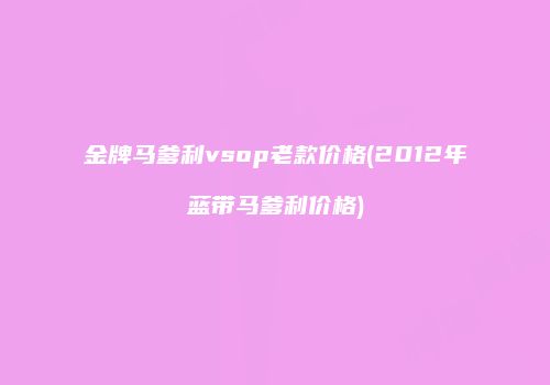 金牌马爹利vsop老款价格(2012年蓝带马爹利价格)