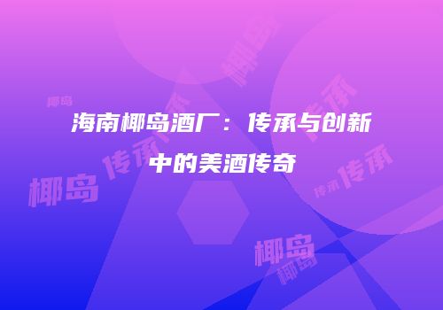 海南椰岛酒厂：传承与创新中的美酒传奇