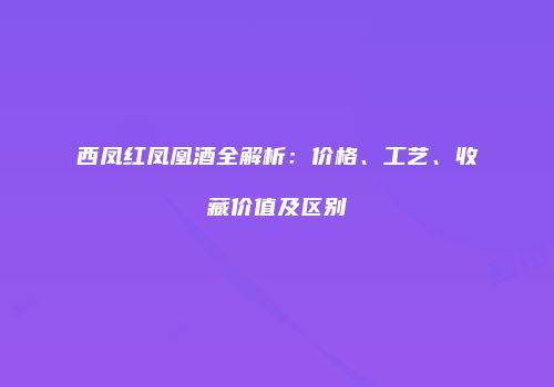 西凤红凤凰酒全解析：价格、工艺、收藏价值及区别