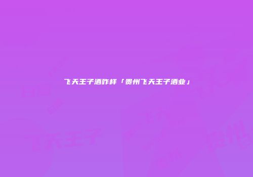 飞天王子酒咋样「贵州飞天王子酒业」