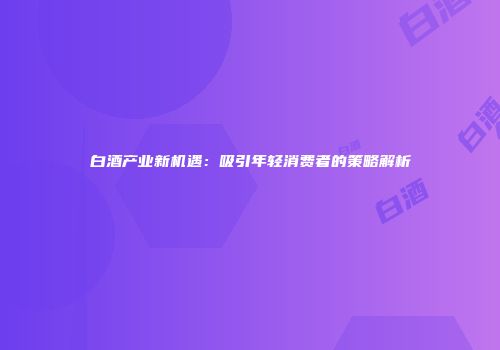 白酒产业新机遇：吸引年轻消费者的策略解析