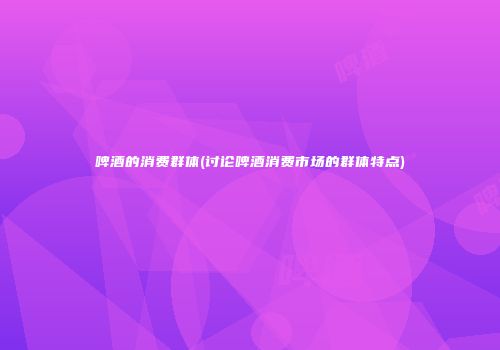 啤酒的消费群体(讨论啤酒消费市场的群体特点)