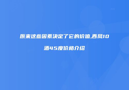 原来这些因素决定了它的价值,西凤10酒45度价格介绍