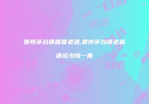 贵州茅台镇酱香老酒,贵州茅台镇老酱酒多少钱一瓶