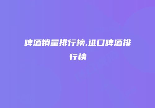 啤酒销量排行榜,进口啤酒排行榜