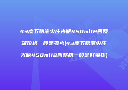 43度五粮液尖庄光瓶450ml12瓶整箱价格一般是多少(43度五粮液尖庄光瓶450ml12瓶整箱一般是好多钱)