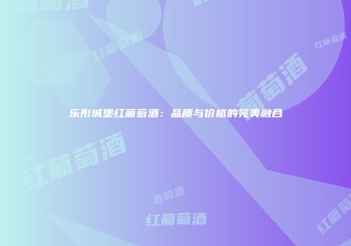 乐彤城堡红葡萄酒：品质与价格的完美融合