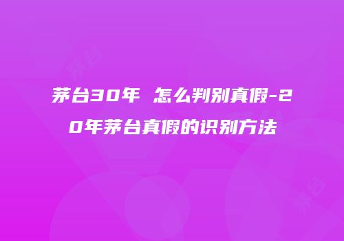 茅台30年 怎么判别真假-20年茅台真假的识别方法