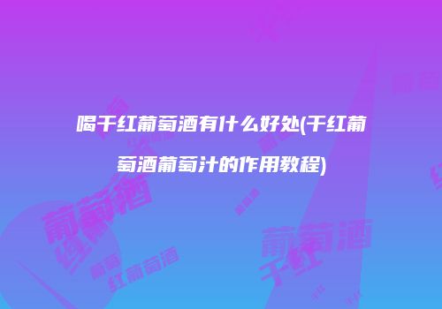 喝干红葡萄酒有什么好处(干红葡萄酒葡萄汁的作用教程)