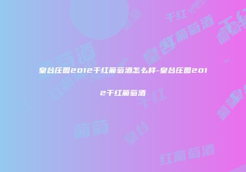 皇台庄园2012干红葡萄酒怎么样-皇台庄园2012干红葡萄酒