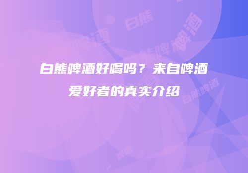 白熊啤酒好喝吗？来自啤酒爱好者的真实介绍