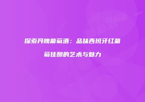 探索丹魄葡萄酒：品味西班牙红葡萄佳酿的艺术与魅力