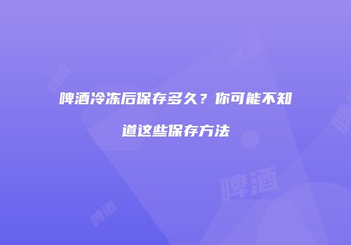 啤酒冷冻后保存多久？你可能不知道这些保存方法