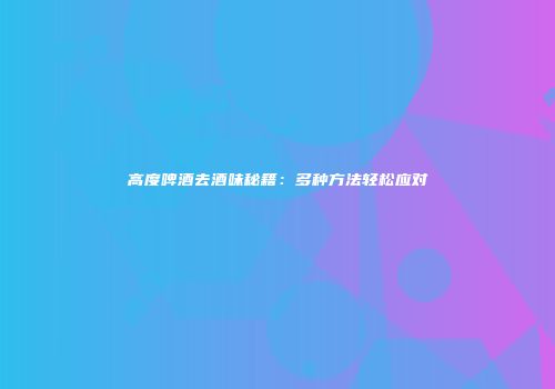 高度啤酒去酒味秘籍：多种方法轻松应对
