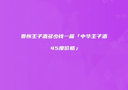 贵州王子酒多少钱一箱「中华王子酒45度价格」