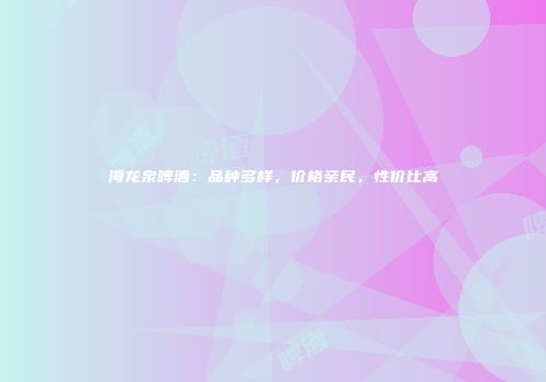 海龙泉啤酒：品种多样，价格亲民，性价比高