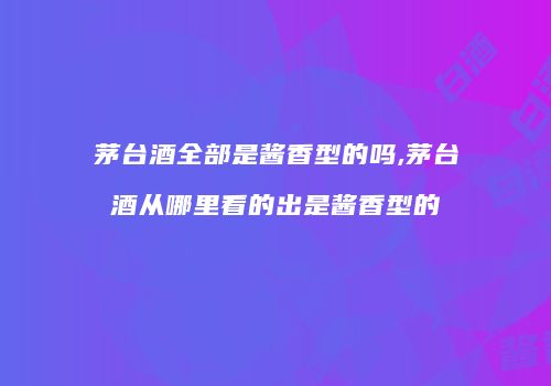茅台酒全部是酱香型的吗,茅台酒从哪里看的出是酱香型的