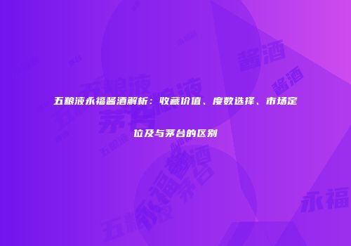 五粮液永福酱酒解析：收藏价值、度数选择、市场定位及与茅台的区别
