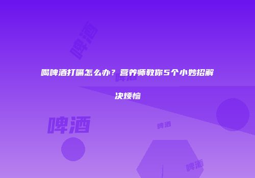 喝啤酒打嗝怎么办？营养师教你5个小妙招解决烦恼