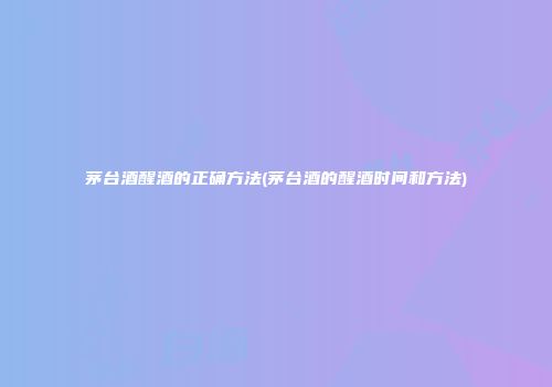 茅台酒醒酒的正确方法(茅台酒的醒酒时间和方法)