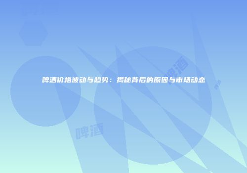 啤酒价格波动与趋势：揭秘背后的原因与市场动态