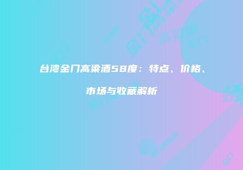 台湾金门高粱酒58度：特点、价格、市场与收藏解析
