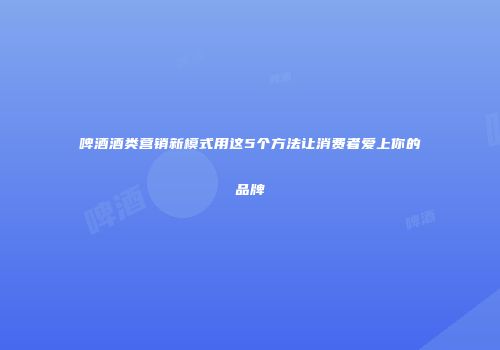 啤酒酒类营销新模式用这5个方法让消费者爱上你的品牌