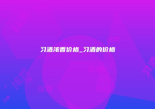 习酒浓香价格_习酒的价格