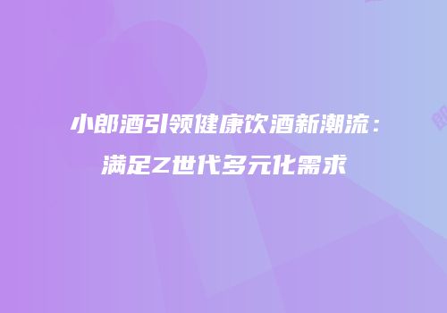 小郎酒引领健康饮酒新潮流：满足Z世代多元化需求