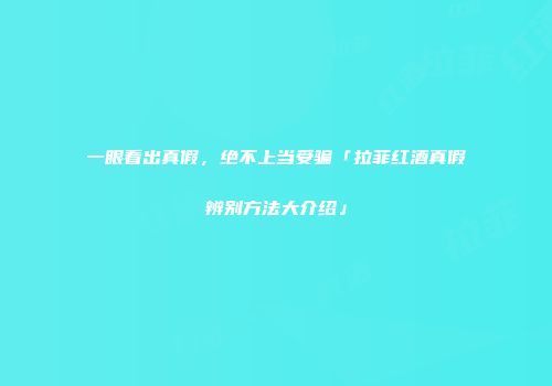 一眼看出真假，绝不上当受骗「拉菲红酒真假辨别方法大介绍」