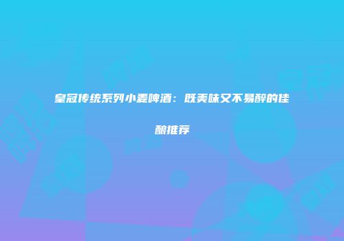 皇冠传统系列小麦啤酒：既美味又不易醉的佳酿推荐