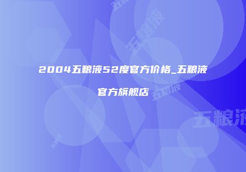 2004五粮液52度官方价格_五粮液官方旗舰店