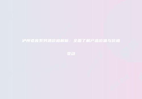 泸州老窖系列酒价格解析：全面了解产品价值与价格变动