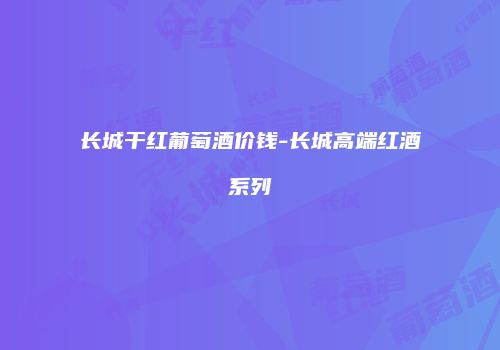 长城干红葡萄酒价钱-长城高端红酒系列