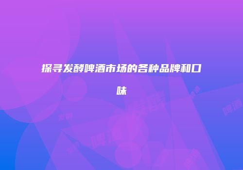 探寻发酵啤酒市场的各种品牌和口味