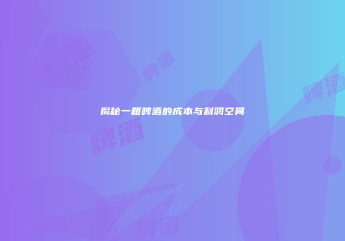揭秘一箱啤酒的成本与利润空间