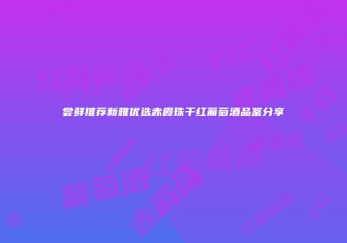 尝鲜推荐新雅优选赤霞珠干红葡萄酒品鉴分享