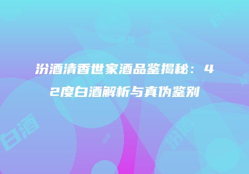 汾酒清香世家酒品鉴揭秘：42度白酒解析与真伪鉴别